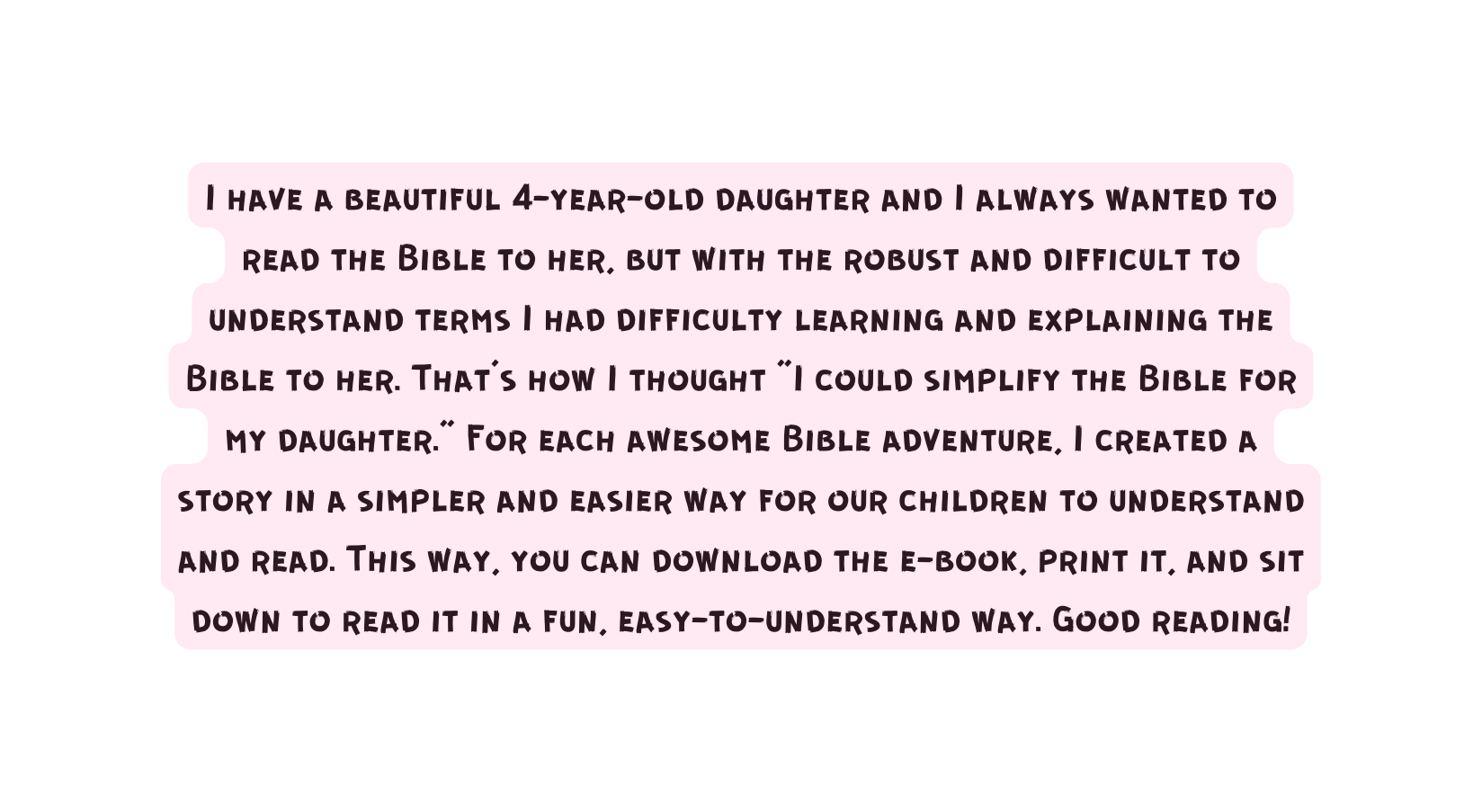 I have a beautiful 4 year old daughter and I always wanted to read the Bible to her but with the robust and difficult to understand terms I had difficulty learning and explaining the Bible to her That s how I thought I could simplify the Bible for my daughter For each awesome Bible adventure I created a story in a simpler and easier way for our children to understand and read This way you can download the e book print it and sit down to read it in a fun easy to understand way Good reading