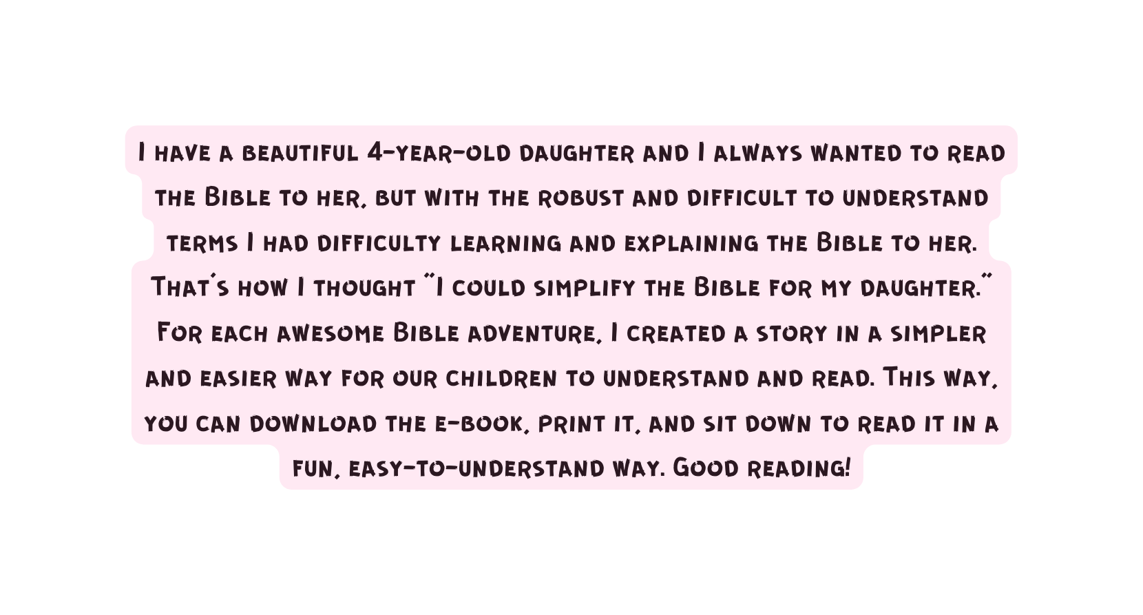 I have a beautiful 4 year old daughter and I always wanted to read the Bible to her but with the robust and difficult to understand terms I had difficulty learning and explaining the Bible to her That s how I thought I could simplify the Bible for my daughter For each awesome Bible adventure I created a story in a simpler and easier way for our children to understand and read This way you can download the e book print it and sit down to read it in a fun easy to understand way Good reading