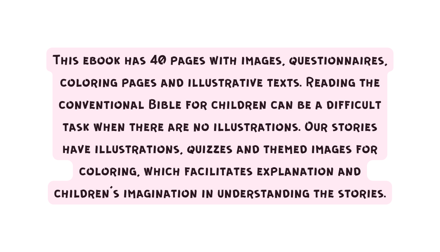 This ebook has 40 pages with images questionnaires coloring pages and illustrative texts Reading the conventional Bible for children can be a difficult task when there are no illustrations Our stories have illustrations quizzes and themed images for coloring which facilitates explanation and children s imagination in understanding the stories