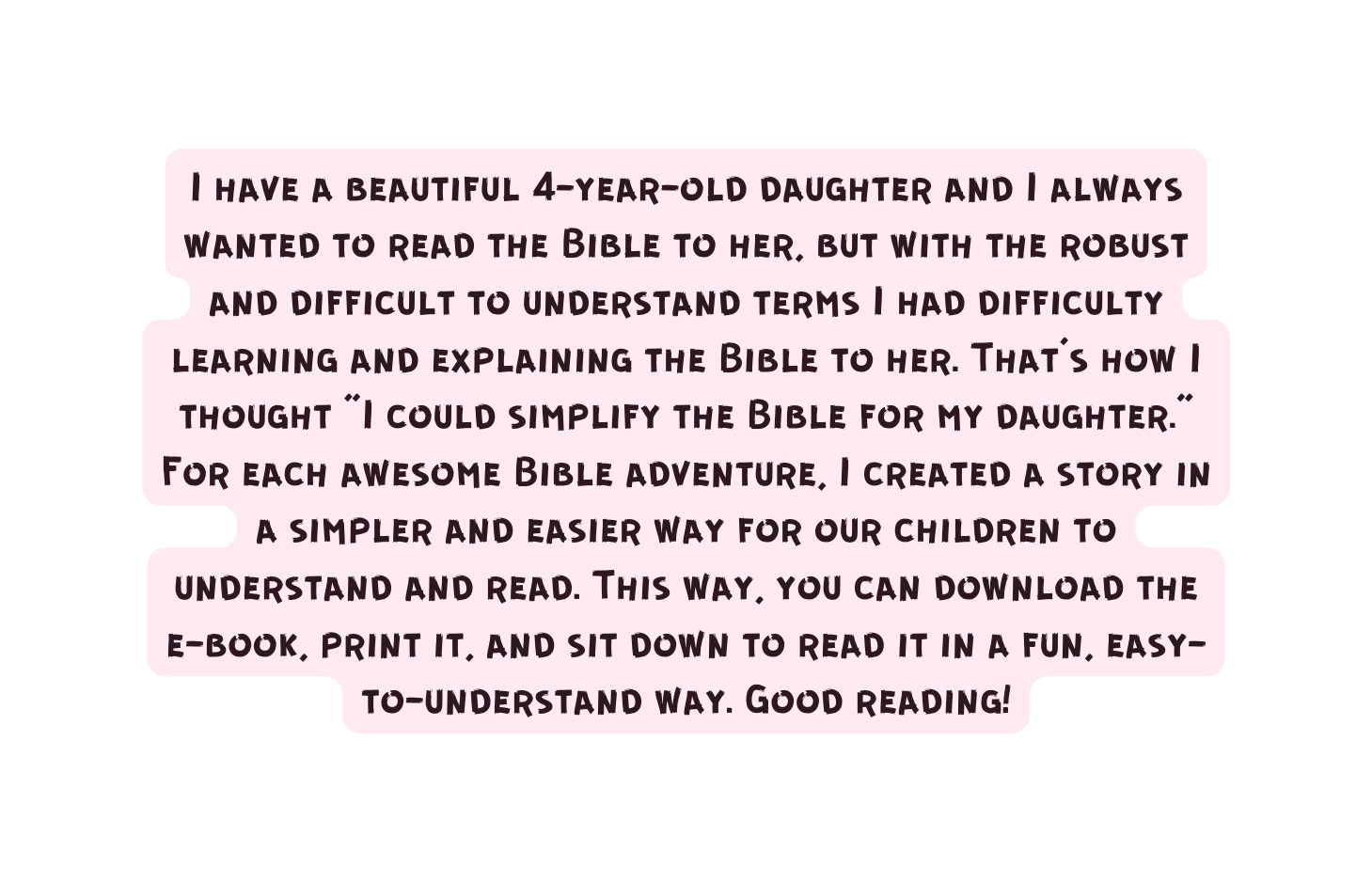 I have a beautiful 4 year old daughter and I always wanted to read the Bible to her but with the robust and difficult to understand terms I had difficulty learning and explaining the Bible to her That s how I thought I could simplify the Bible for my daughter For each awesome Bible adventure I created a story in a simpler and easier way for our children to understand and read This way you can download the e book print it and sit down to read it in a fun easy to understand way Good reading