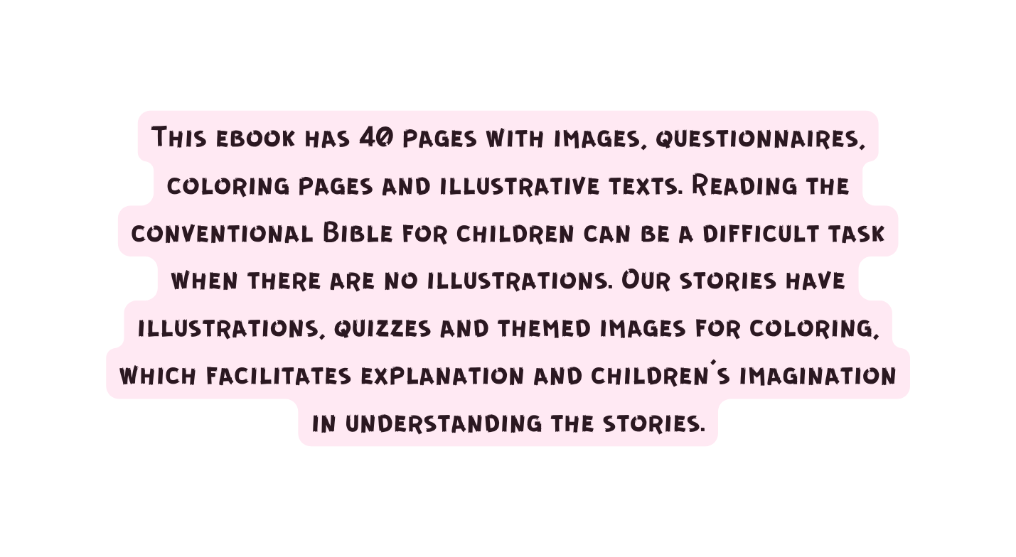 This ebook has 40 pages with images questionnaires coloring pages and illustrative texts Reading the conventional Bible for children can be a difficult task when there are no illustrations Our stories have illustrations quizzes and themed images for coloring which facilitates explanation and children s imagination in understanding the stories